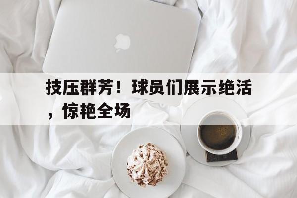 技压群芳！球员们展示绝活，惊艳全场的简单介绍